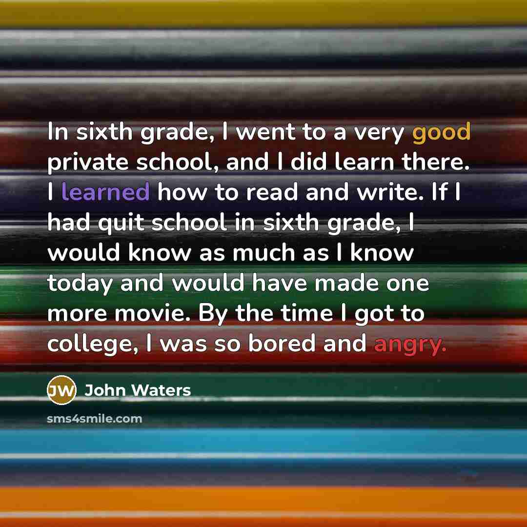 “In sixth grade, I went to a very good private school, and I did learn there. I learned how to read and write. If I had quit school in sixth grade, I would know as much as I know today and would have made one more movie. By the time I got to college, I was so bored and angry.” quote by John Waters