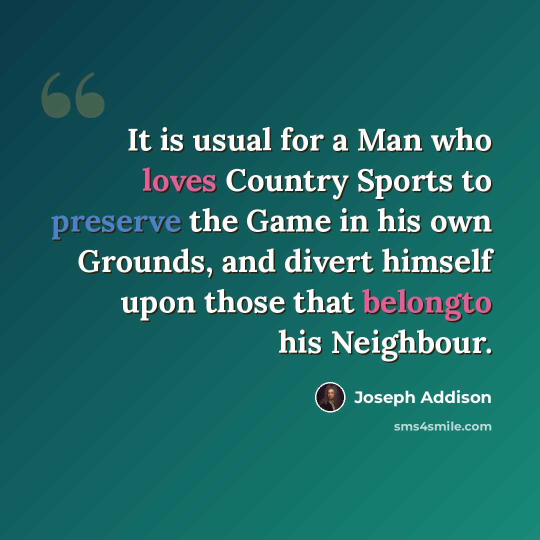 “It is usual for a Man who loves Country Sports to preserve the Game in his own Grounds, and divert himself upon those that belongto his Neighbour.” quote by Joseph Addison