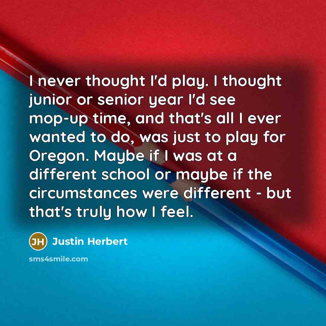 “I never thought I'd play. I thought junior or senior year I'd see mop-up time, and that's all I ever wanted to do, was just to play for Oregon. Maybe if I was at a different school or maybe if the circumstances were different - but that's truly how I feel.” quote by Justin Herbert