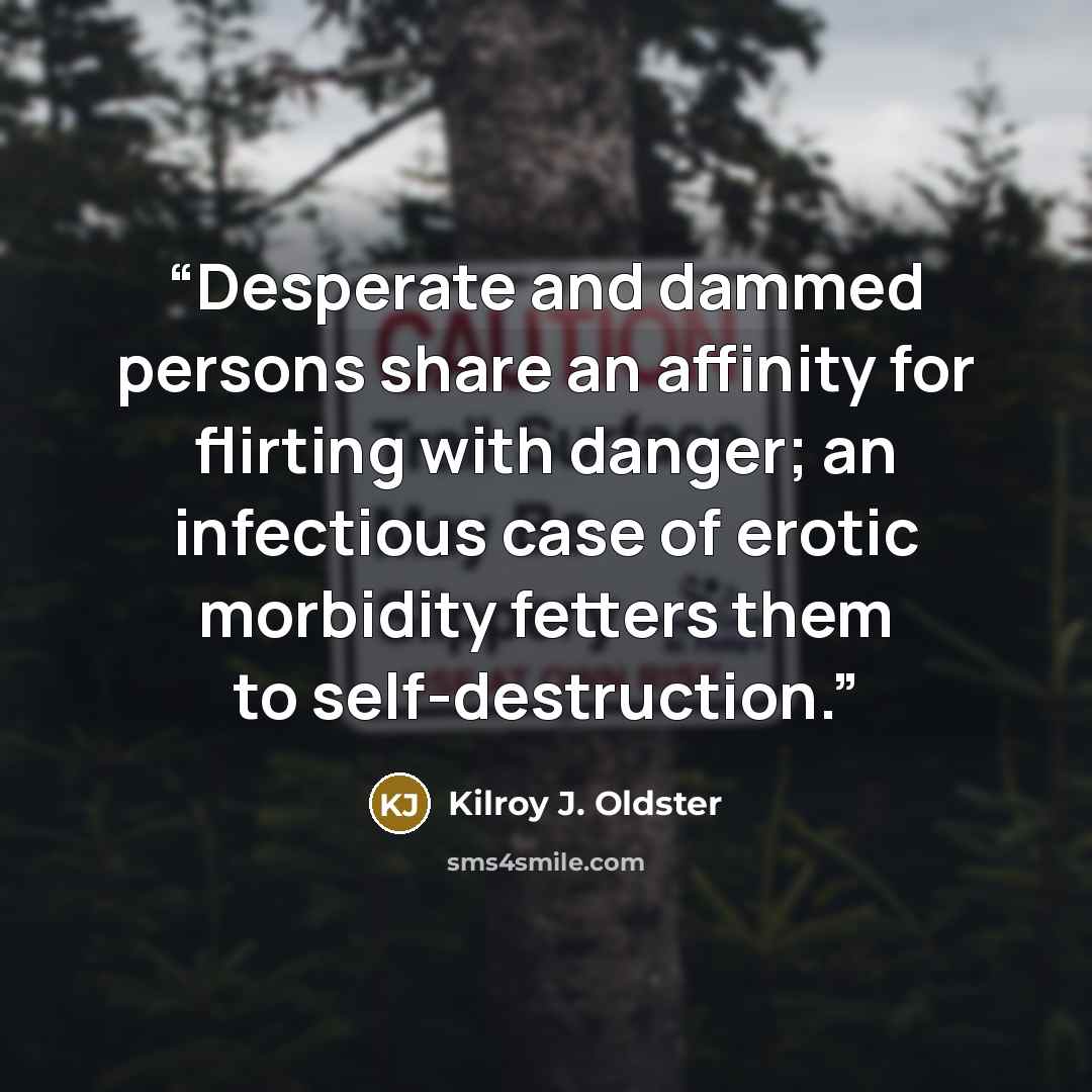 “Desperate and dammed persons share an affinity for flirting with danger; an infectious case of erotic morbidity fetters them to self-destruction.” quote by Kilroy J. Oldster