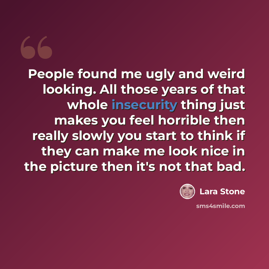 “People found me ugly and weird looking. All those years of that whole insecurity thing just makes you feel horrible then really slowly you start to think if they can make me look nice in the picture then it's not that bad.” quote by Lara Stone