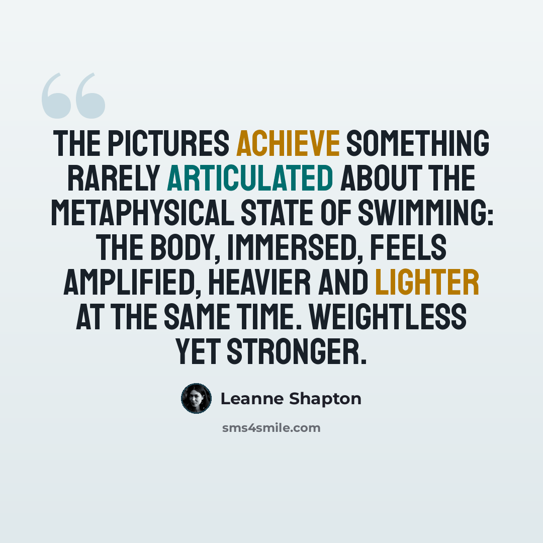 “The pictures achieve something rarely articulated about the metaphysical state of swimming: The body, immersed, feels amplified, heavier and lighter at the same time. Weightless yet stronger.” quote by Leanne Shapton