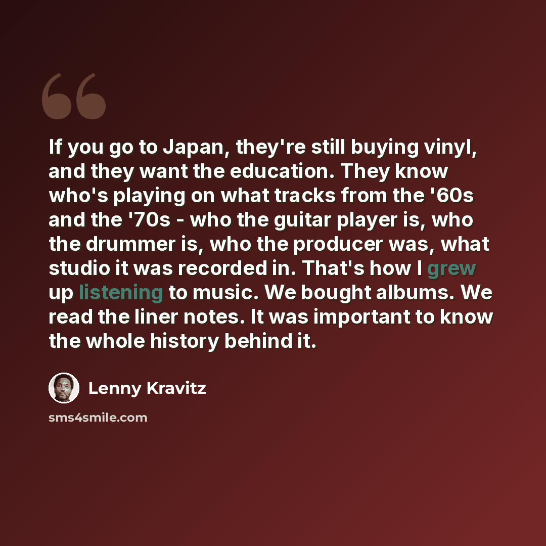 “If you go to Japan, they're still buying vinyl, and they want the education. They know who's playing on what tracks from the '60s and the '70s - who the guitar player is, who the drummer is, who the producer was, what studio it was recorded in. That's how I grew up listening to music. We bought…” quote by Lenny Kravitz