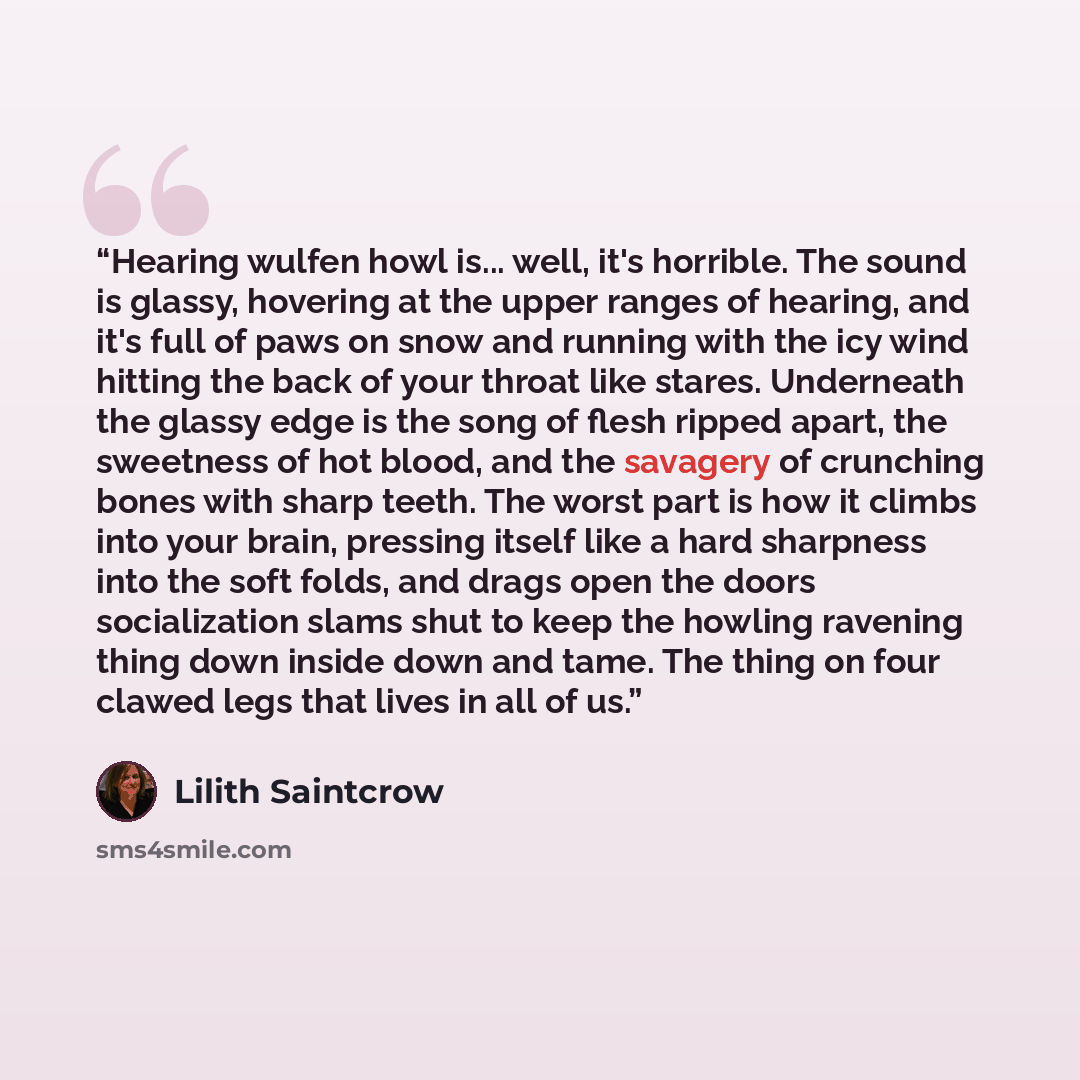 “Hearing wulfen howl is... well, it's horrible. The sound is glassy, hovering at the upper ranges of hearing, and it's full of paws on snow and running with the icy wind hitting the back of your throat like stares. Underneath the glassy edge is the song of flesh ripped apart, the sweetness of hot…” quote by Lilith Saintcrow
