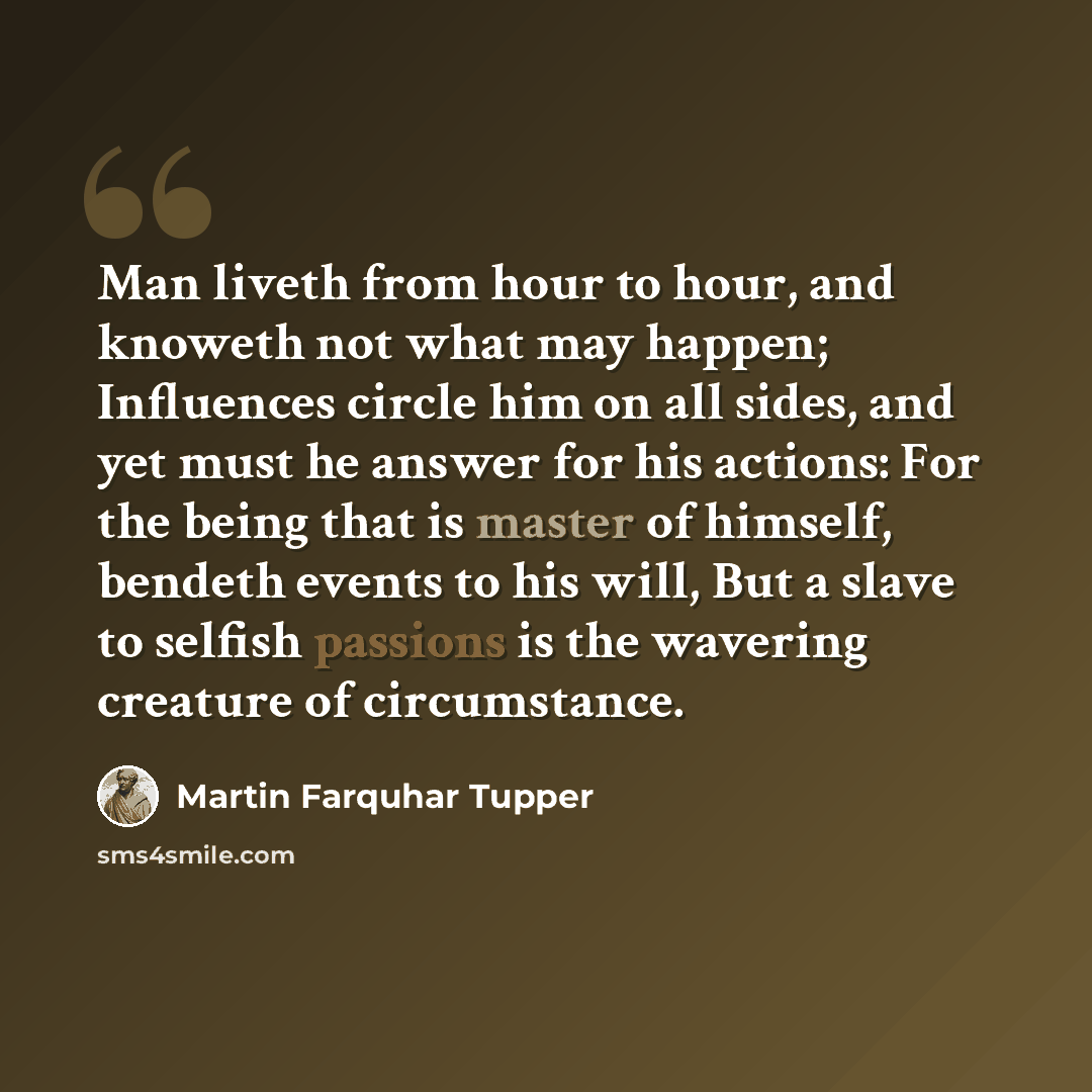 “Man liveth from hour to hour, and knoweth not what may happen; Influences circle him on all sides, and yet must he answer for his actions: For the being that is master of himself, bendeth events to his will, But a slave to selfish passions is the wavering creature of circumstance.” quote by Martin Farquhar Tupper