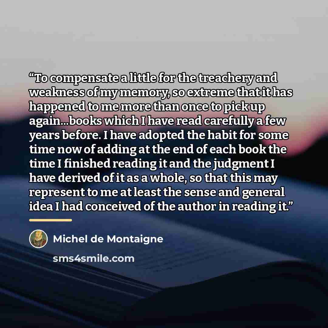 “To compensate a little for the treachery and weakness of my memory, so extreme that it has happened to me more than once to pick up again...books which I have read carefully a few years before. I have adopted the habit for some time now of adding at the end of each book the time I finished reading…” quote by Michel de Montaigne