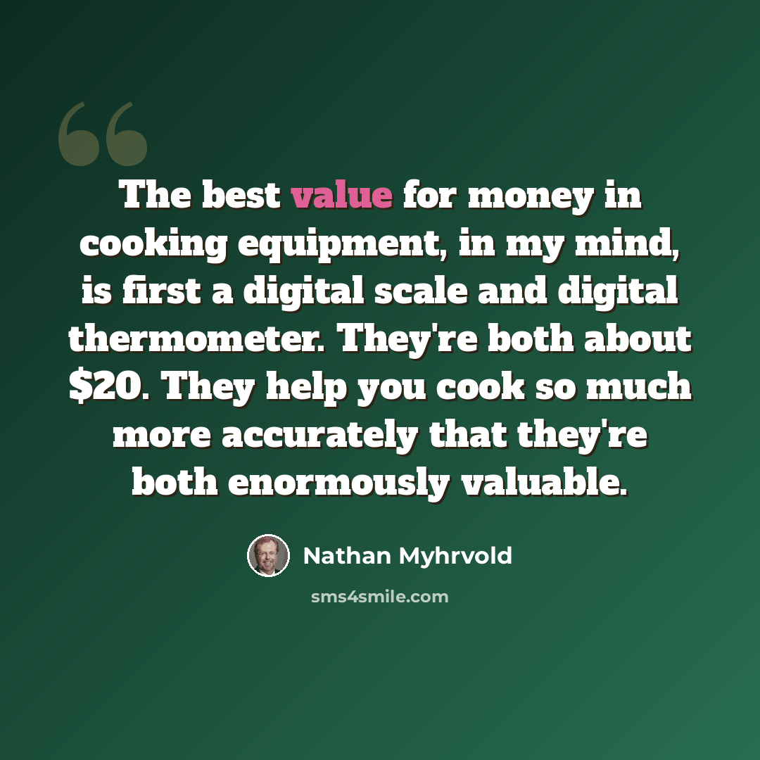 “The best value for money in cooking equipment, in my mind, is first a digital scale and digital thermometer. They're both about $20. They help you cook so much more accurately that they're both enormously valuable.” quote by Nathan Myhrvold