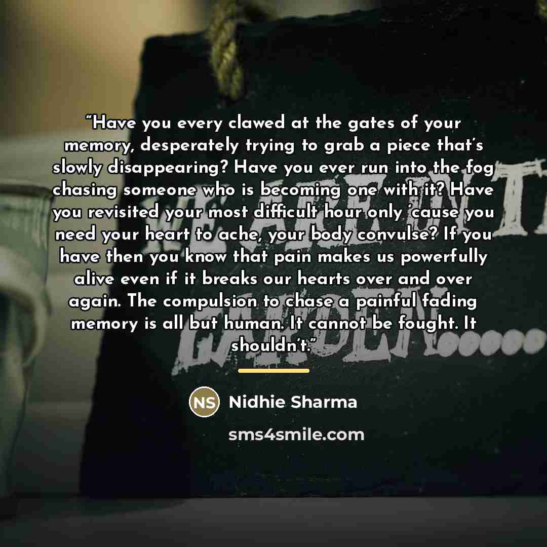 “Have you every clawed at the gates of your memory, desperately trying to grab a piece that’s slowly disappearing? Have you ever run into the fog chasing someone who is becoming one with it? Have you revisited your most difficult hour only ‘cause you need your heart to ache, your body convulse? If…” quote by Nidhie Sharma