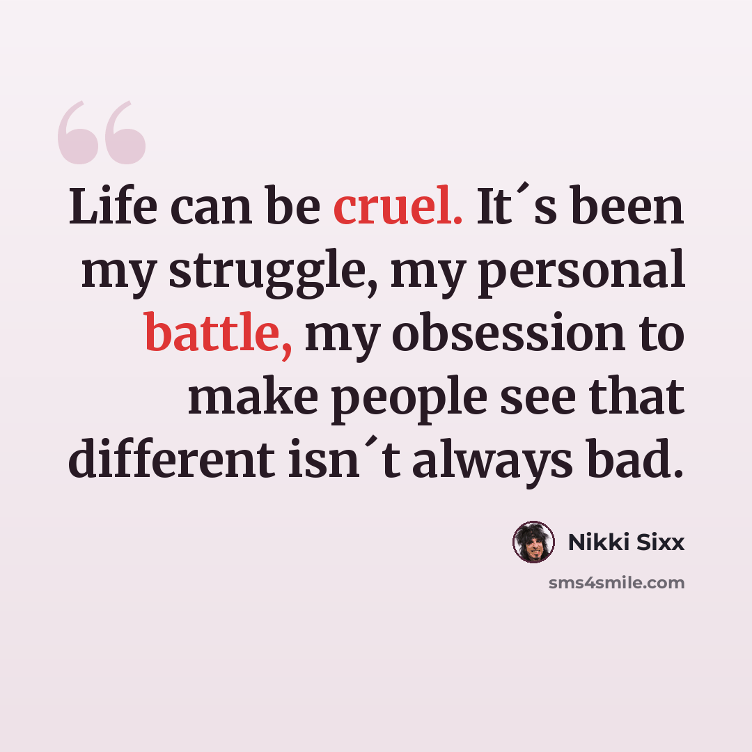 “Life can be cruel. It´s been my struggle, my personal battle, my obsession to make people see that different isn´t always bad.” quote by Nikki Sixx