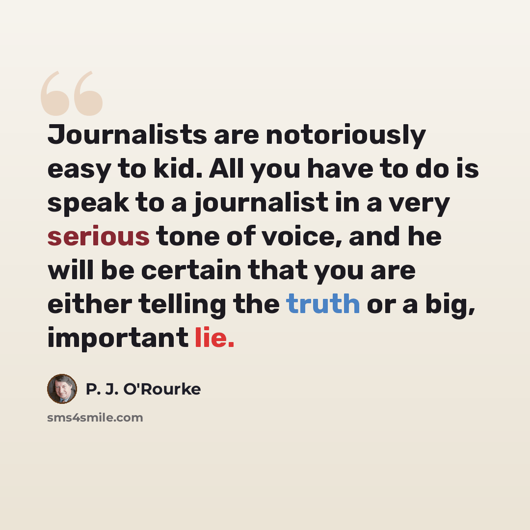 “Journalists are notoriously easy to kid. All you have to do is speak to a journalist in a very serious tone of voice, and he will be certain that you are either telling the truth or a big, important lie.” quote by P. J. O'Rourke