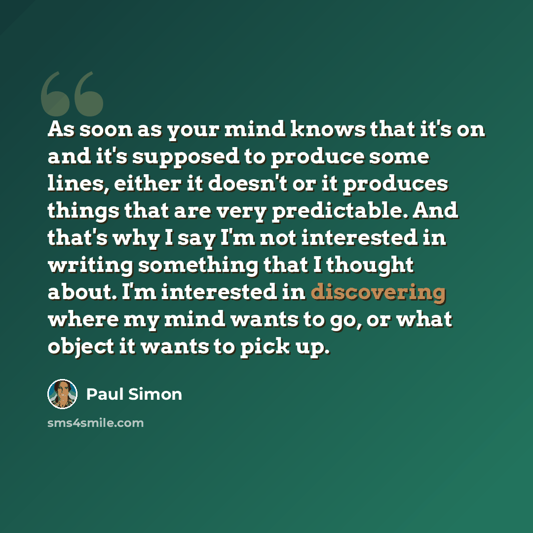 “As soon as your mind knows that it's on and it's supposed to produce some lines, either it doesn't or it produces things that are very predictable. And that's why I say I'm not interested in writing something that I thought about. I'm interested in discovering where my mind wants to go, or what…” quote by Paul Simon