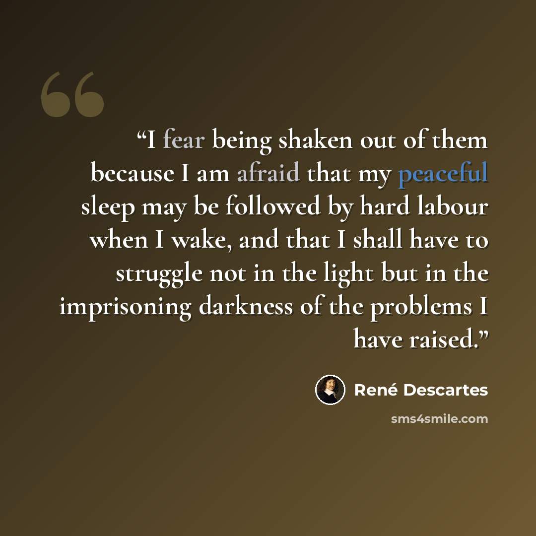 “I fear being shaken out of them because I am afraid that my peaceful sleep may be followed by hard labour when I wake, and that I shall have to struggle not in the light but in the imprisoning darkness of the problems I have raised.” quote by René Descartes