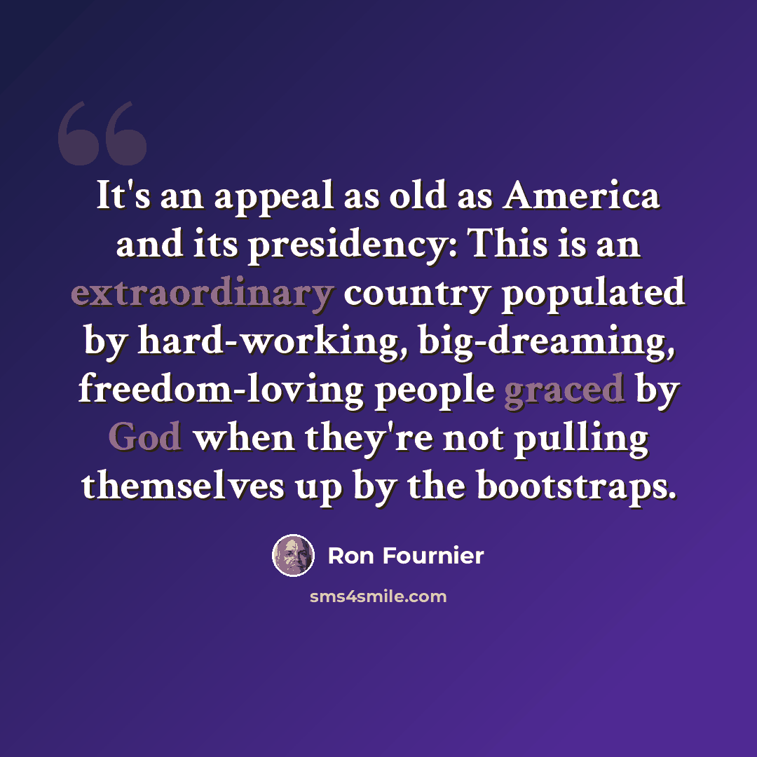 “It's an appeal as old as America and its presidency: This is an extraordinary country populated by hard-working, big-dreaming, freedom-loving people graced by God when they're not pulling themselves up by the bootstraps.” quote by Ron Fournier
