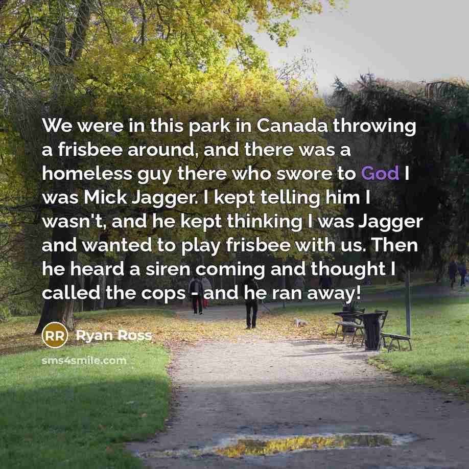 “We were in this park in Canada throwing a frisbee around, and there was a homeless guy there who swore to God I was Mick Jagger. I kept telling him I wasn't, and he kept thinking I was Jagger and wanted to play frisbee with us. Then he heard a siren coming and thought I called the cops - and he…” quote by Ryan Ross