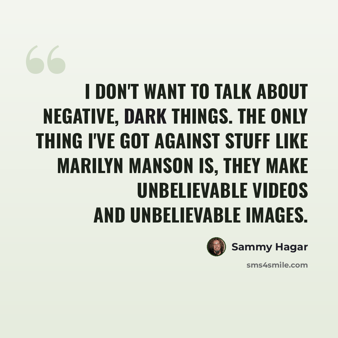 “I don't want to talk about negative, dark things. The only thing I've got against stuff like Marilyn Manson is, they make unbelievable videos and unbelievable images.” quote by Sammy Hagar
