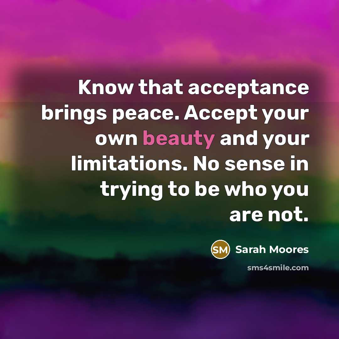“Know that acceptance brings peace. Accept your own beauty and your limitations. No sense in trying to be who you are not.” quote by Sarah Moores