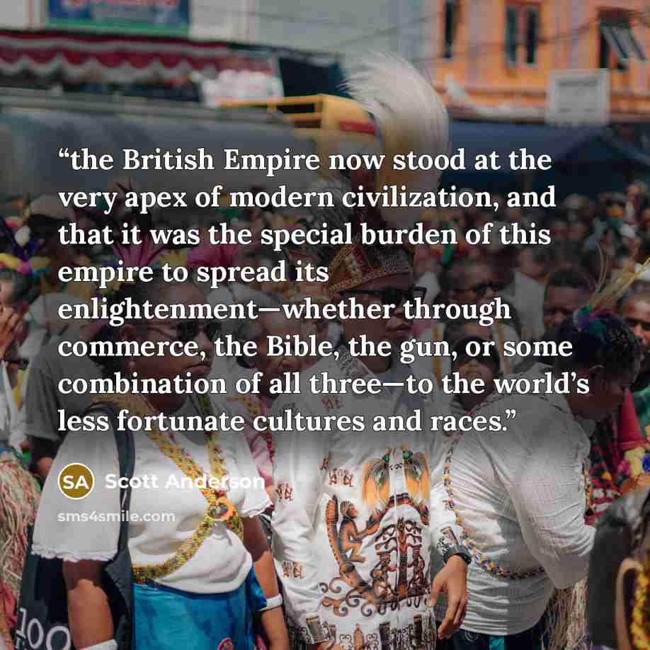 “the British Empire now stood at the very apex of modern civilization, and that it was the special burden of this empire to spread its enlightenment—whether through commerce, the Bible, the gun, or some combination of all three—to the world’s less fortunate cultures and races.” quote by Scott Anderson
