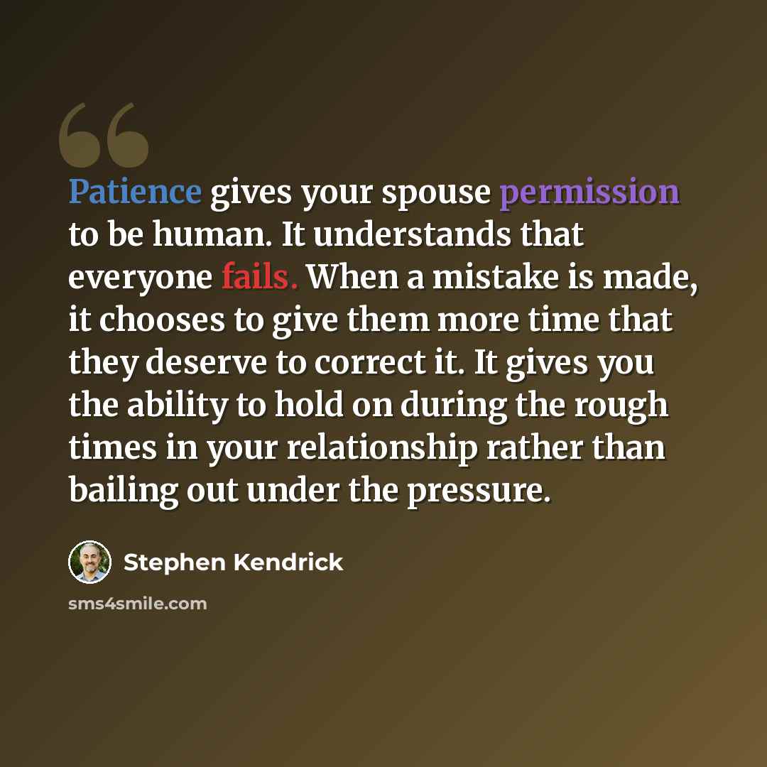 “Patience gives your spouse permission to be human. It understands that everyone fails. When a mistake is made, it chooses to give them more time that they deserve to correct it. It gives you the ability to hold on during the rough times in your relationship rather than bailing out under the…” quote by Stephen Kendrick