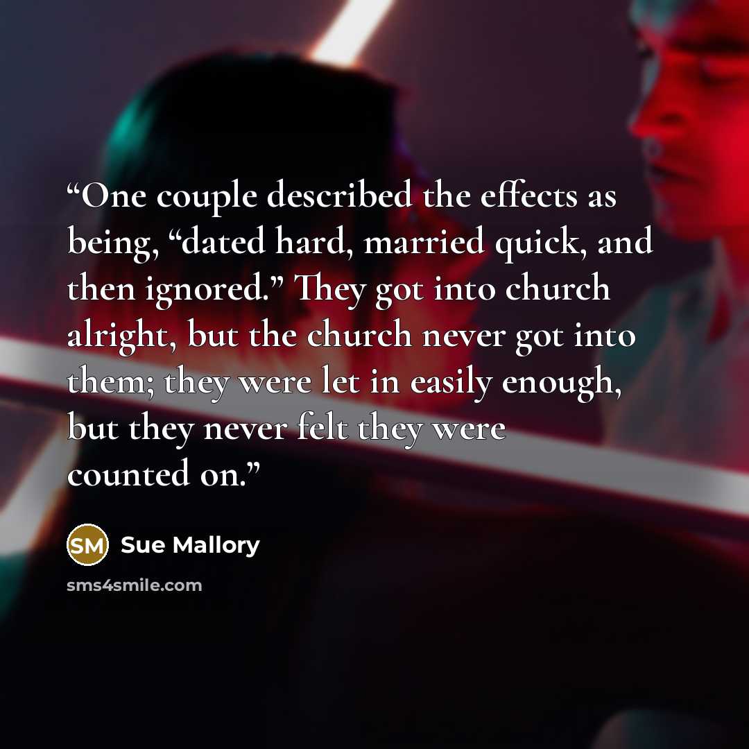 “One couple described the effects as being, “dated hard, married quick, and then ignored.” They got into church alright, but the church never got into them; they were let in easily enough, but they never felt they were counted on.” quote by Sue Mallory