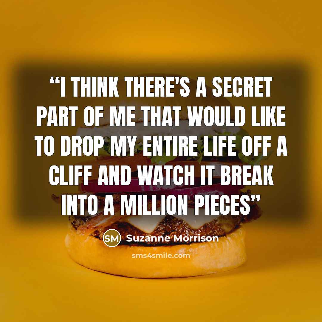 “I think there's a secret part of me that would like to drop my entire life off a cliff and watch it break into a million pieces” quote by Suzanne Morrison