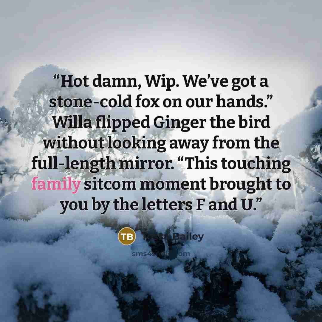 “Hot damn, Wip. We’ve got a stone-cold fox on our hands.” Willa flipped Ginger the bird without looking away from the full-length mirror. “This touching family sitcom moment brought to you by the letters F and U.” quote by Tessa Bailey