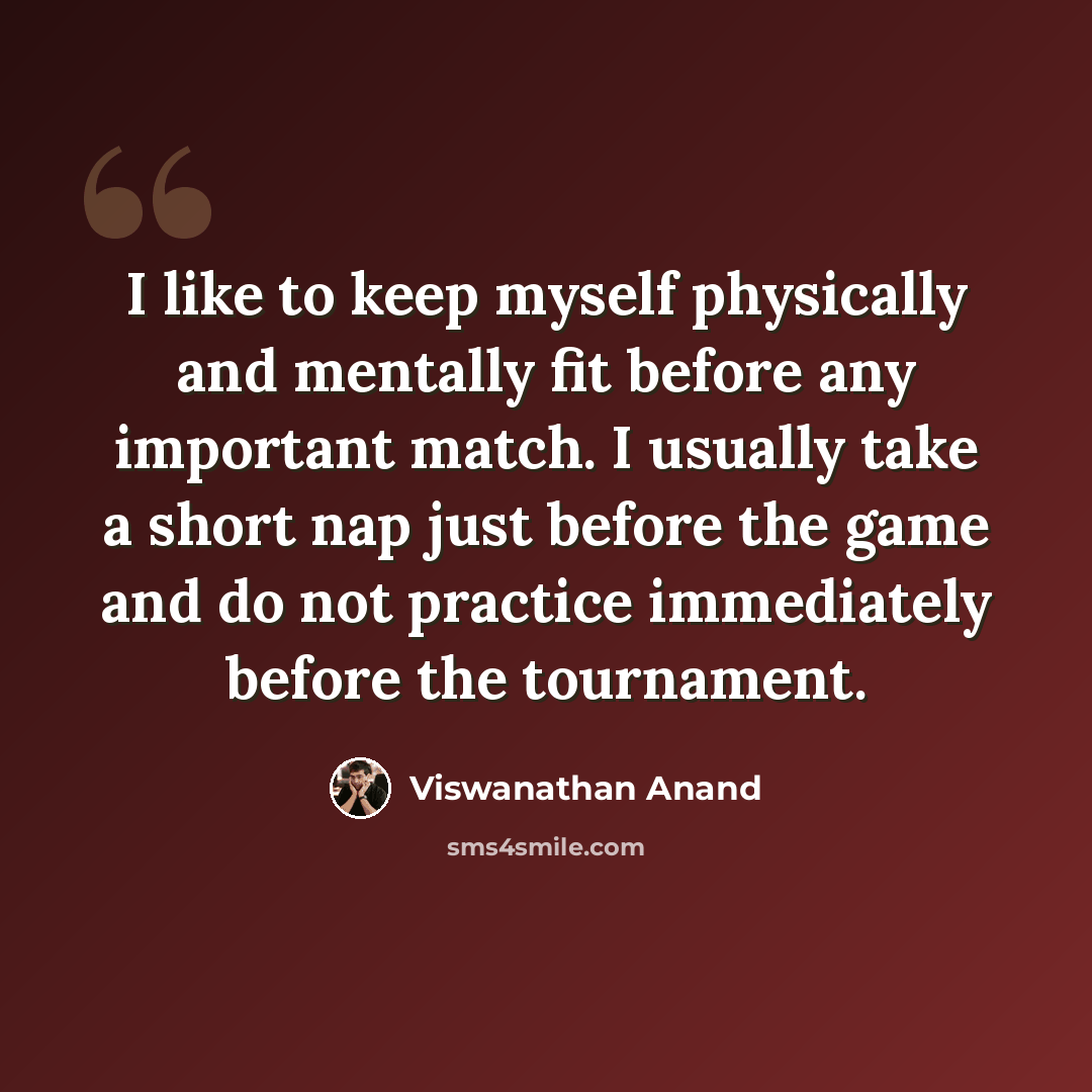 “I like to keep myself physically and mentally fit before any important match. I usually take a short nap just before the game and do not practice immediately before the tournament.” quote by Viswanathan Anand