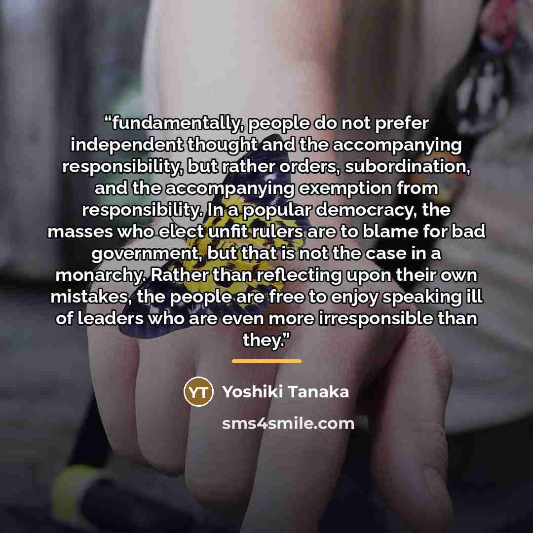 “fundamentally, people do not prefer independent thought and the accompanying responsibility, but rather orders, subordination, and the accompanying exemption from responsibility. In a popular democracy, the masses who elect unfit rulers are to blame for bad government, but that is not the case in…” quote by Yoshiki Tanaka