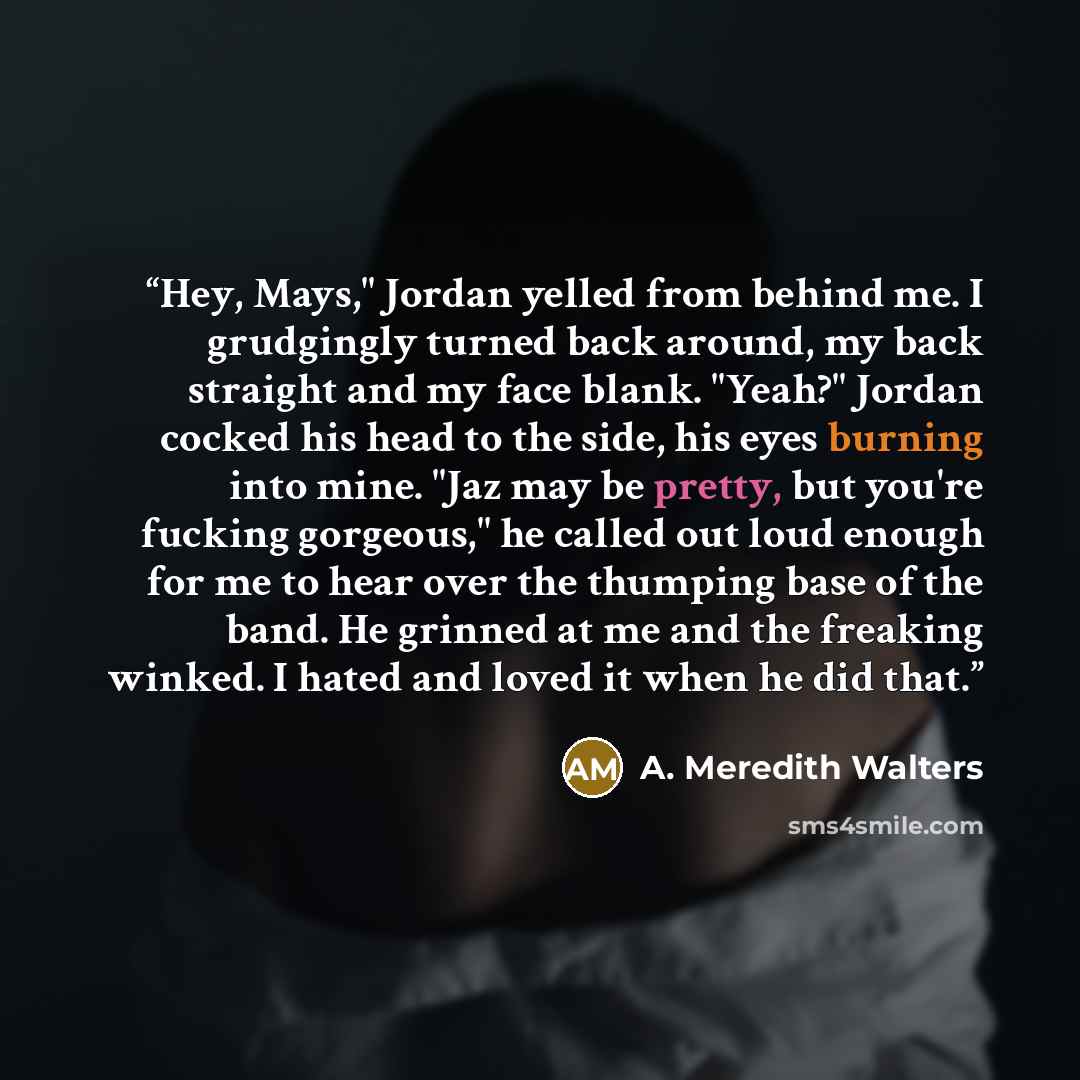 “Hey, Mays," Jordan yelled from behind me. I grudgingly turned back around, my back straight and my face blank. "Yeah?" Jordan cocked his head to the side, his eyes burning into mine. "Jaz may be pretty, but you're fucking gorgeous," he called out loud enough for me to hear over the thumping base…” quote by A. Meredith Walters