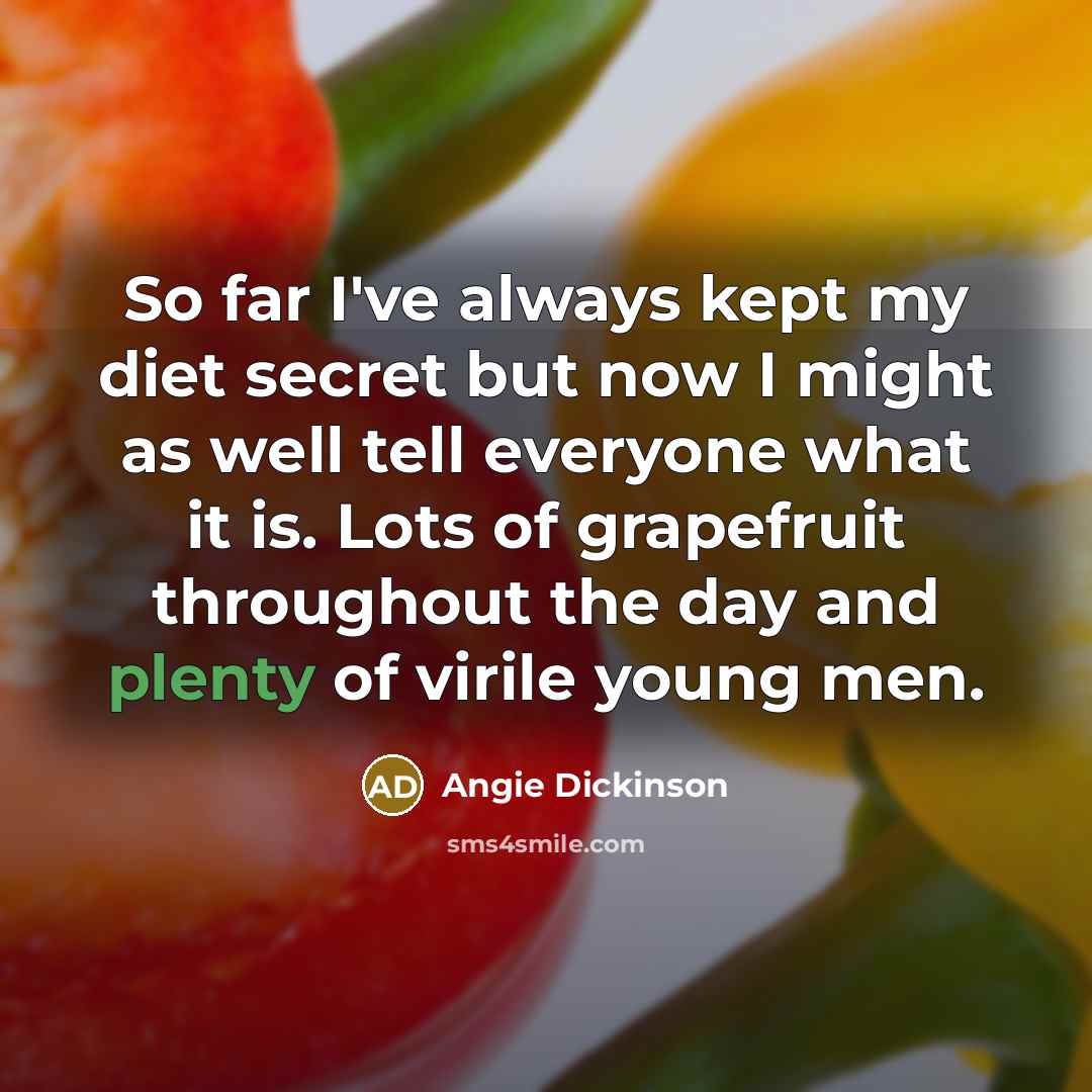 “So far I've always kept my diet secret but now I might as well tell everyone what it is. Lots of grapefruit throughout the day and plenty of virile young men.” quote by Angie Dickinson