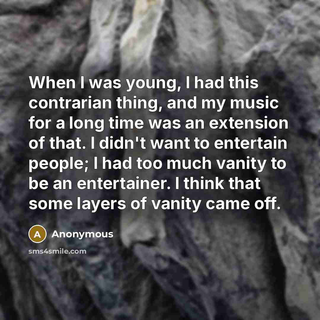 “When I was young, I had this contrarian thing, and my music for a long time was an extension of that. I didn't want to entertain people; I had too much vanity to be an entertainer. I think that some layers of vanity came off.” quote by Anonymous