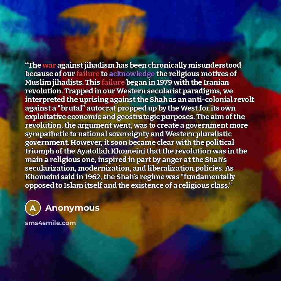 “The war against jihadism has been chronically misunderstood because of our failure to acknowledge the religious motives of Muslim jihadists. This failure began in 1979 with the Iranian revolution. Trapped in our Western secularist paradigms, we interpreted the uprising against the Shah as an…” quote by Anonymous
