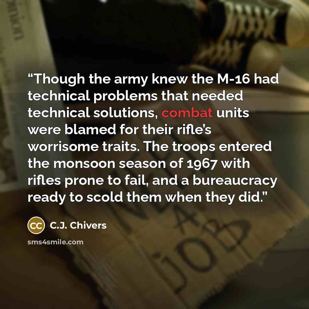 “Though the army knew the M-16 had technical problems that needed technical solutions, combat units were blamed for their rifle’s worrisome traits. The troops entered the monsoon season of 1967 with rifles prone to fail, and a bureaucracy ready to scold them when they did.” quote by C.J. Chivers