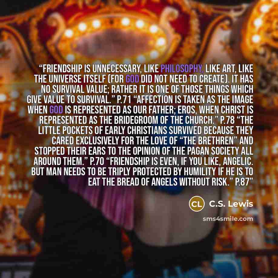 “Friendship is unnecessary, like philosophy, like art, like the universe itself (for God did not need to create). It has no survival value; rather it is one of those things which give value to survival.” p.71 “Affection is taken as the image when God is represented as our Father; Eros, when Christ…” quote by C.S. Lewis