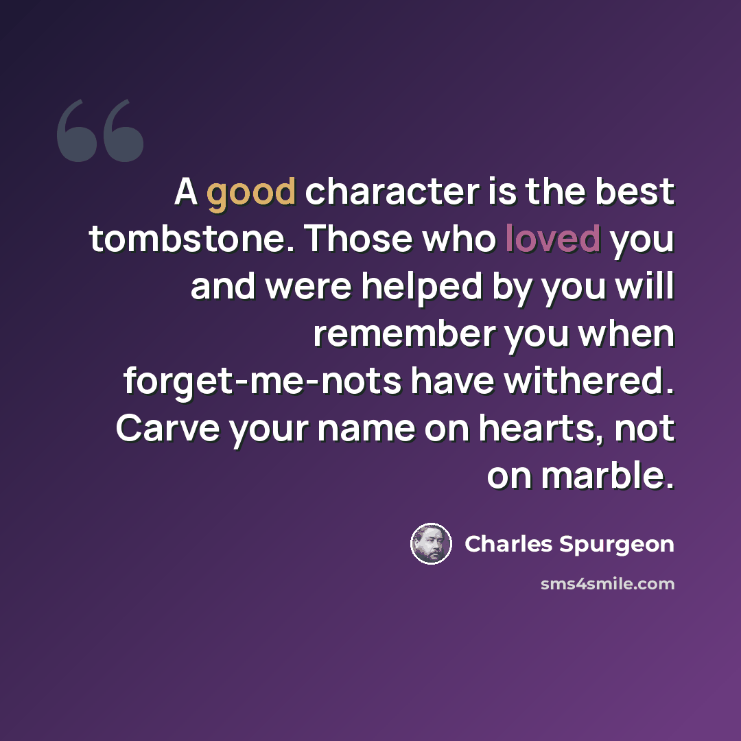 “A good character is the best tombstone. Those who loved you and were helped by you will remember you when forget-me-nots have withered. Carve your name on hearts, not on marble.” quote by Charles Spurgeon