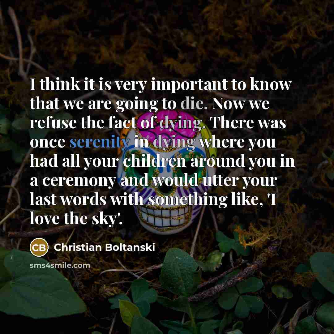 “I think it is very important to know that we are going to die. Now we refuse the fact of dying. There was once serenity in dying where you had all your children around you in a ceremony and would utter your last words with something like, 'I love the sky'.” quote by Christian Boltanski