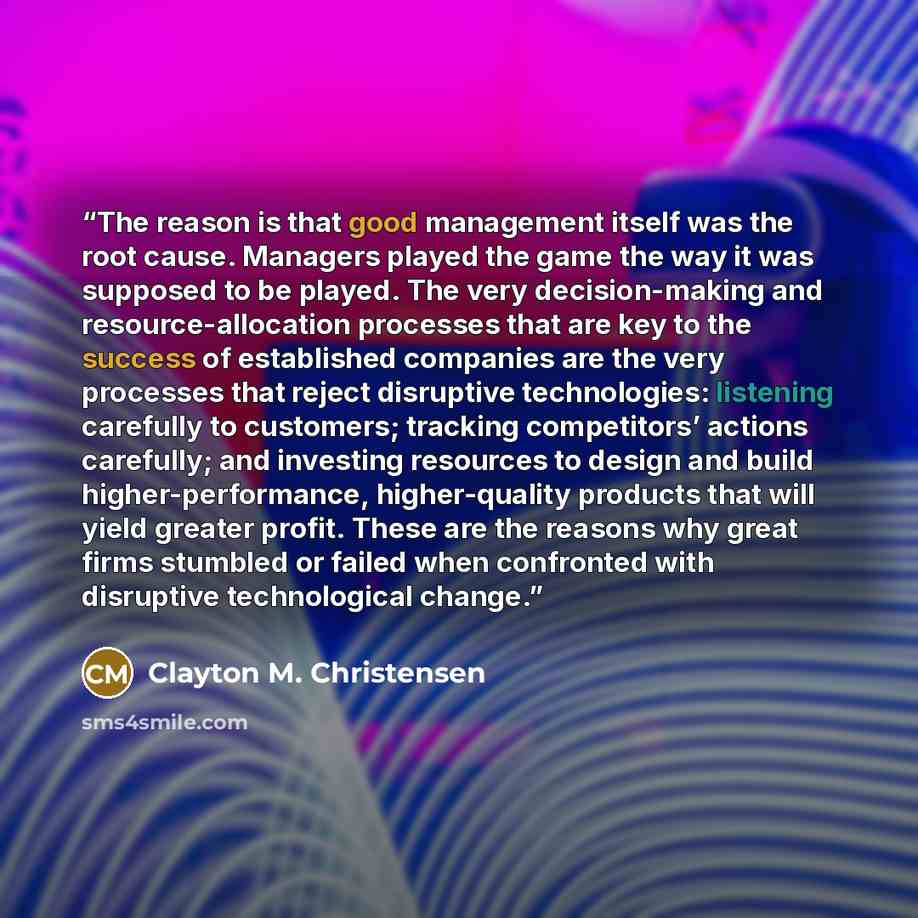 “The reason is that good management itself was the root cause. Managers played the game the way it was supposed to be played. The very decision-making and resource-allocation processes that are key to the success of established companies are the very processes that reject disruptive technologies…” quote by Clayton M. Christensen