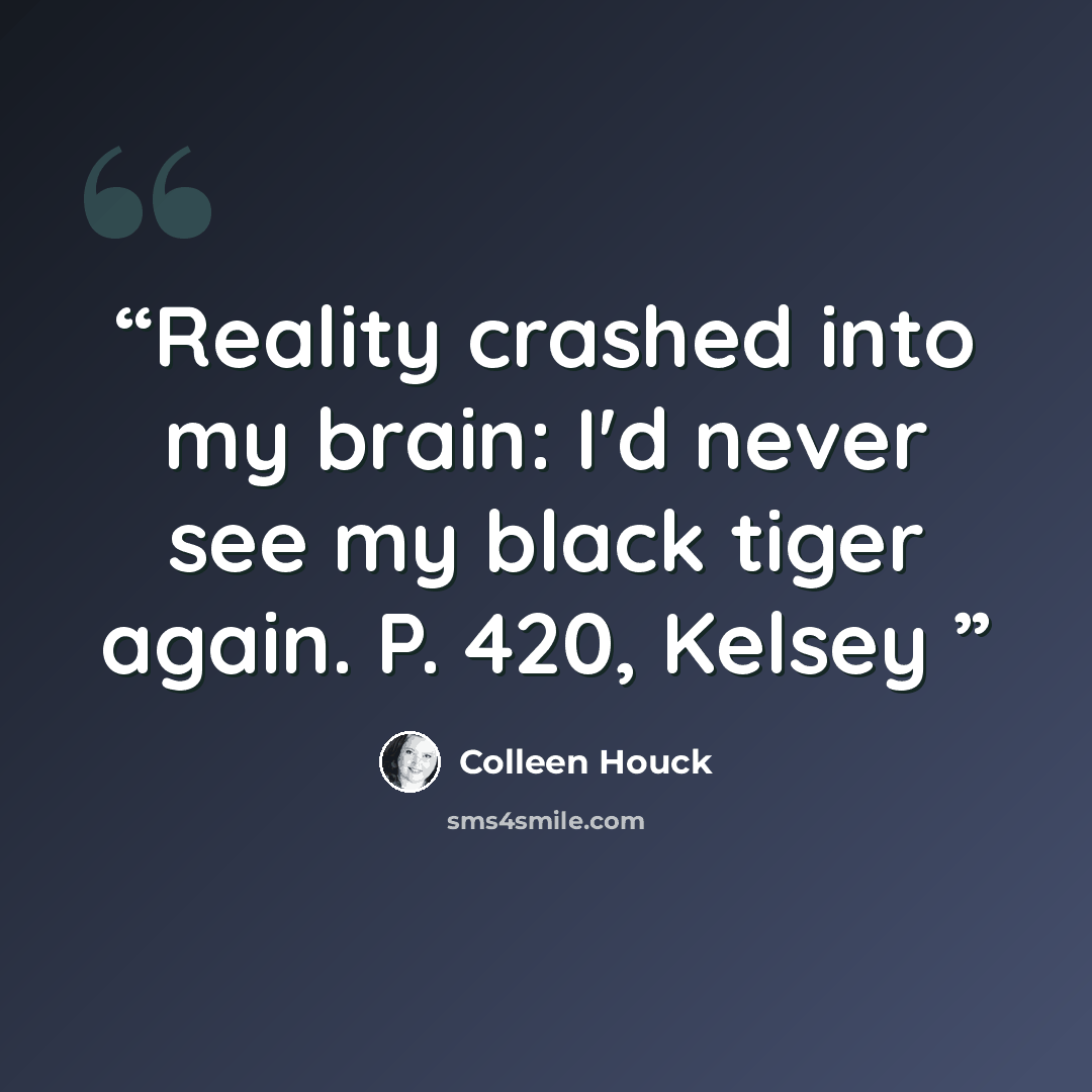 “Reality crashed into my brain: I'd never see my black tiger again. P. 420, Kelsey” quote by Colleen Houck