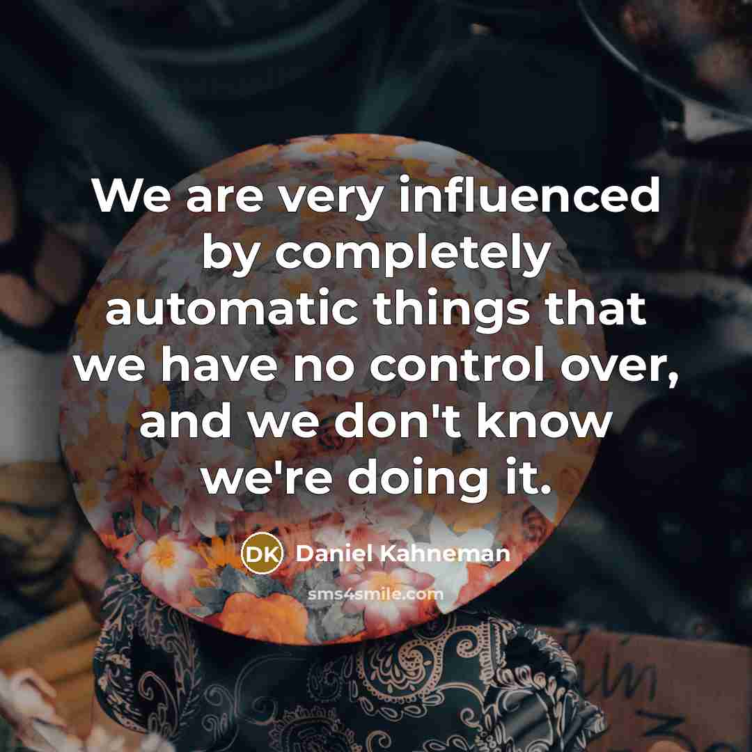 “We are very influenced by completely automatic things that we have no control over, and we don't know we're doing it.” quote by Daniel Kahneman