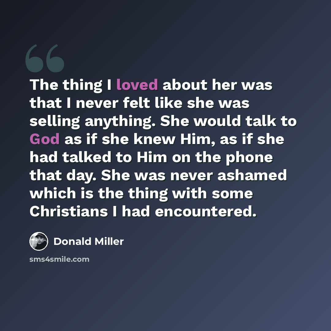 “The thing I loved about her was that I never felt like she was selling anything. She would talk to God as if she knew Him, as if she had talked to Him on the phone that day. She was never ashamed which is the thing with some Christians I had encountered.” quote by Donald Miller
