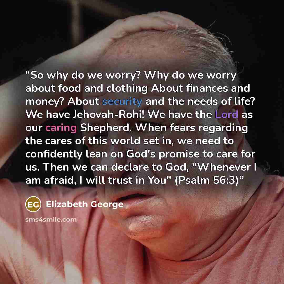 “So why do we worry? Why do we worry about food and clothing About finances and money? About security and the needs of life? We have Jehovah-Rohi! We have the Lord as our caring Shepherd. When fears regarding the cares of this world set in, we need to confidently lean on God's promise to care for…” quote by Elizabeth George