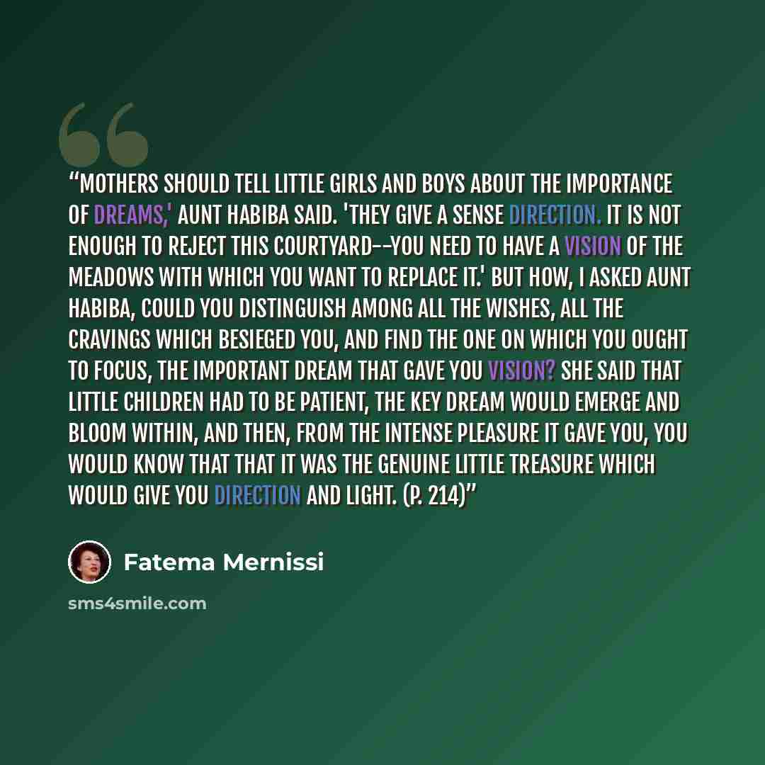 “Mothers should tell little girls and boys about the importance of dreams,' Aunt Habiba said. 'They give a sense direction. It is not enough to reject this courtyard--you need to have a vision of the meadows with which you want to replace it.' But how, I asked Aunt Habiba, could you distinguish…” quote by Fatema Mernissi
