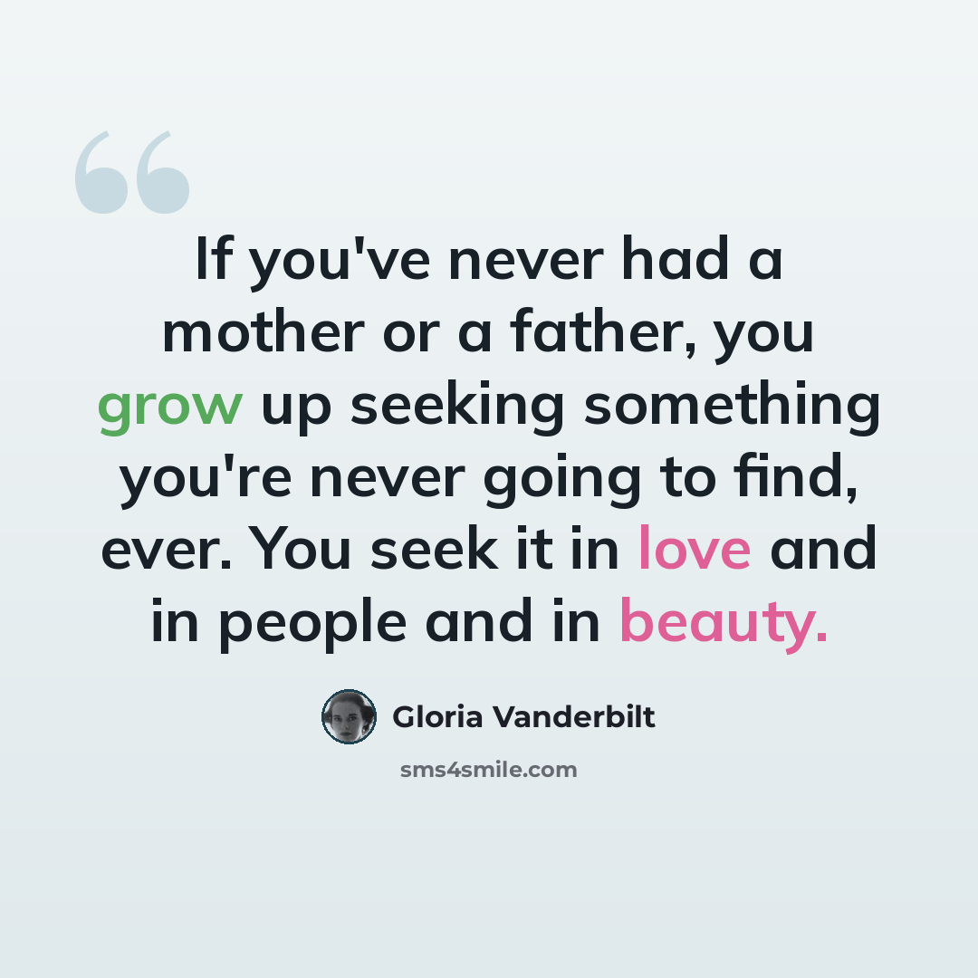 “If you've never had a mother or a father, you grow up seeking something you're never going to find, ever. You seek it in love and in people and in beauty.” quote by Gloria Vanderbilt