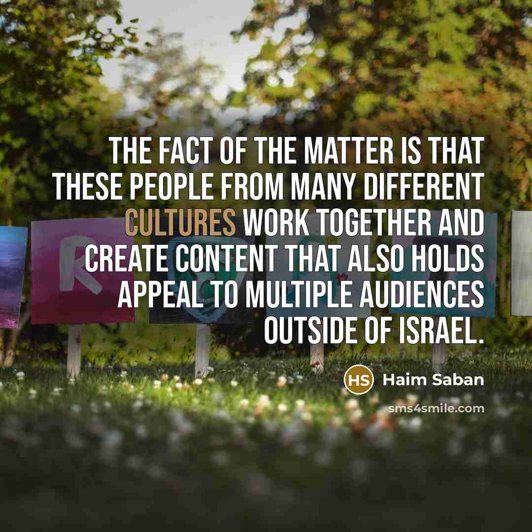 “The fact of the matter is that these people from many different cultures work together and create content that also holds appeal to multiple audiences outside of Israel.” quote by Haim Saban