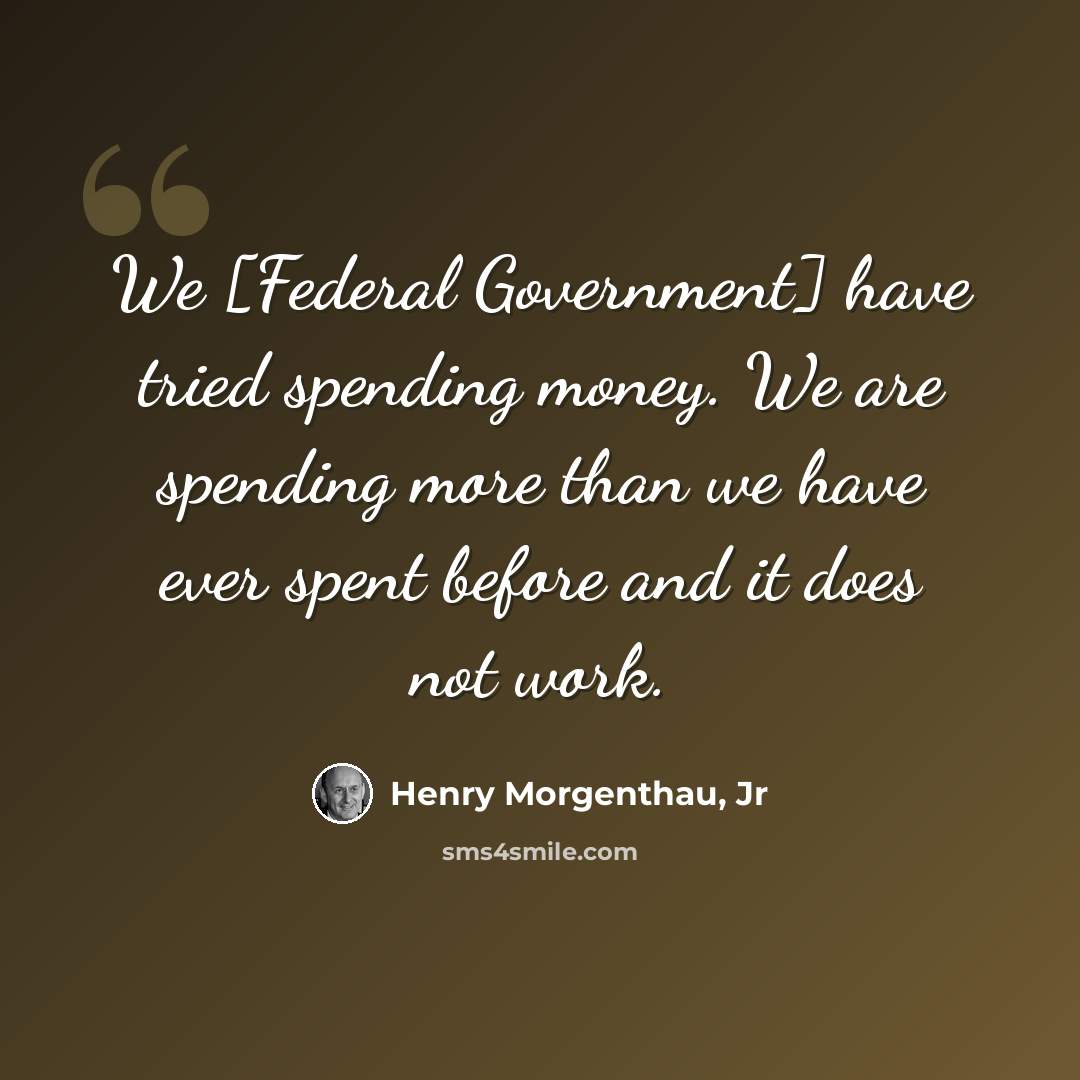 “We [Federal Government] have tried spending money. We are spending more than we have ever spent before and it does not work.” quote by Henry Morgenthau, Jr