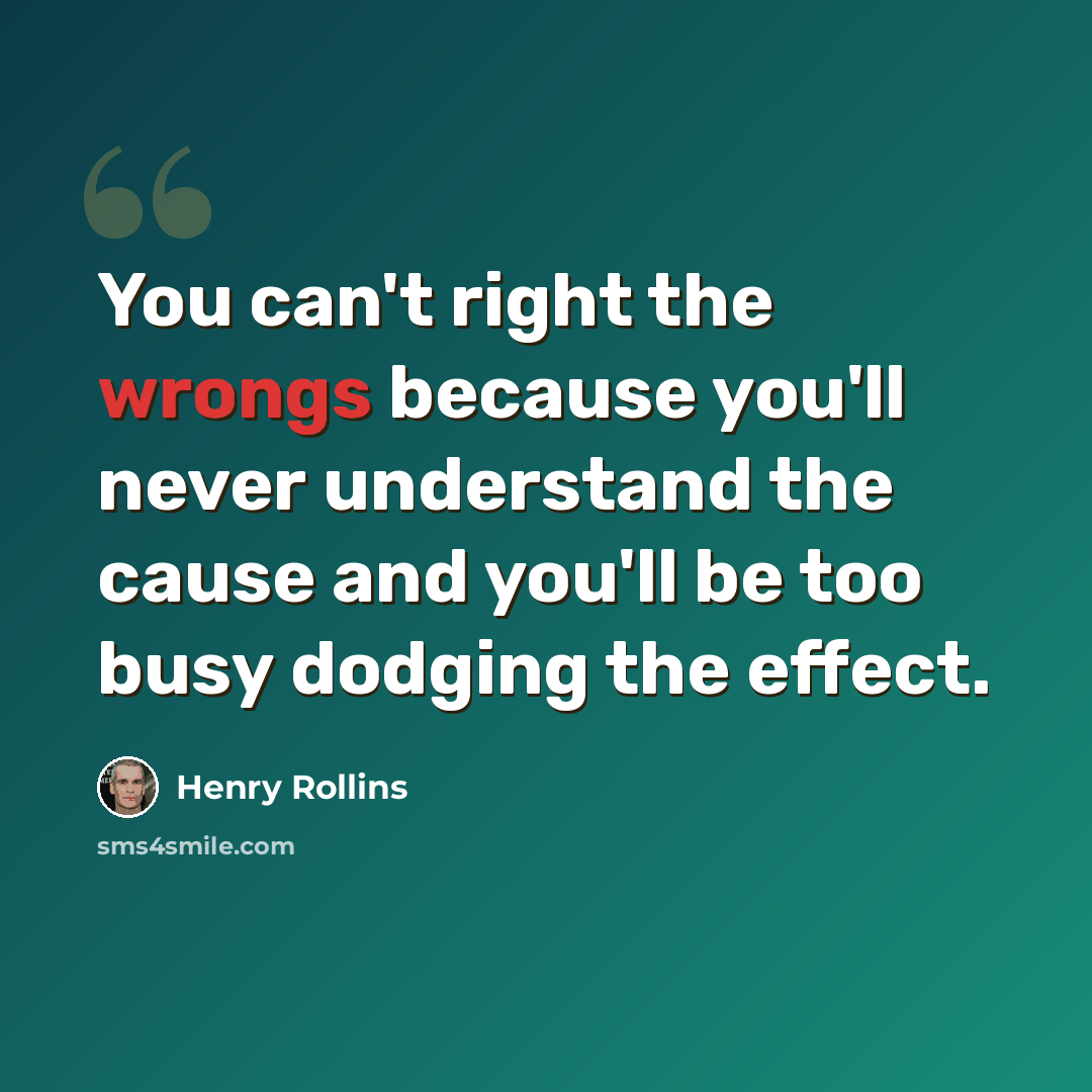 “You can't right the wrongs because you'll never understand the cause and you'll be too busy dodging the effect.” quote by Henry Rollins