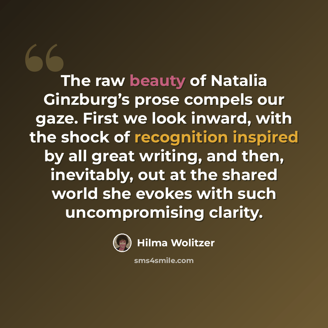 “The raw beauty of Natalia Ginzburg’s prose compels our gaze. First we look inward, with the shock of recognition inspired by all great writing, and then, inevitably, out at the shared world she evokes with such uncompromising clarity.” quote by Hilma Wolitzer