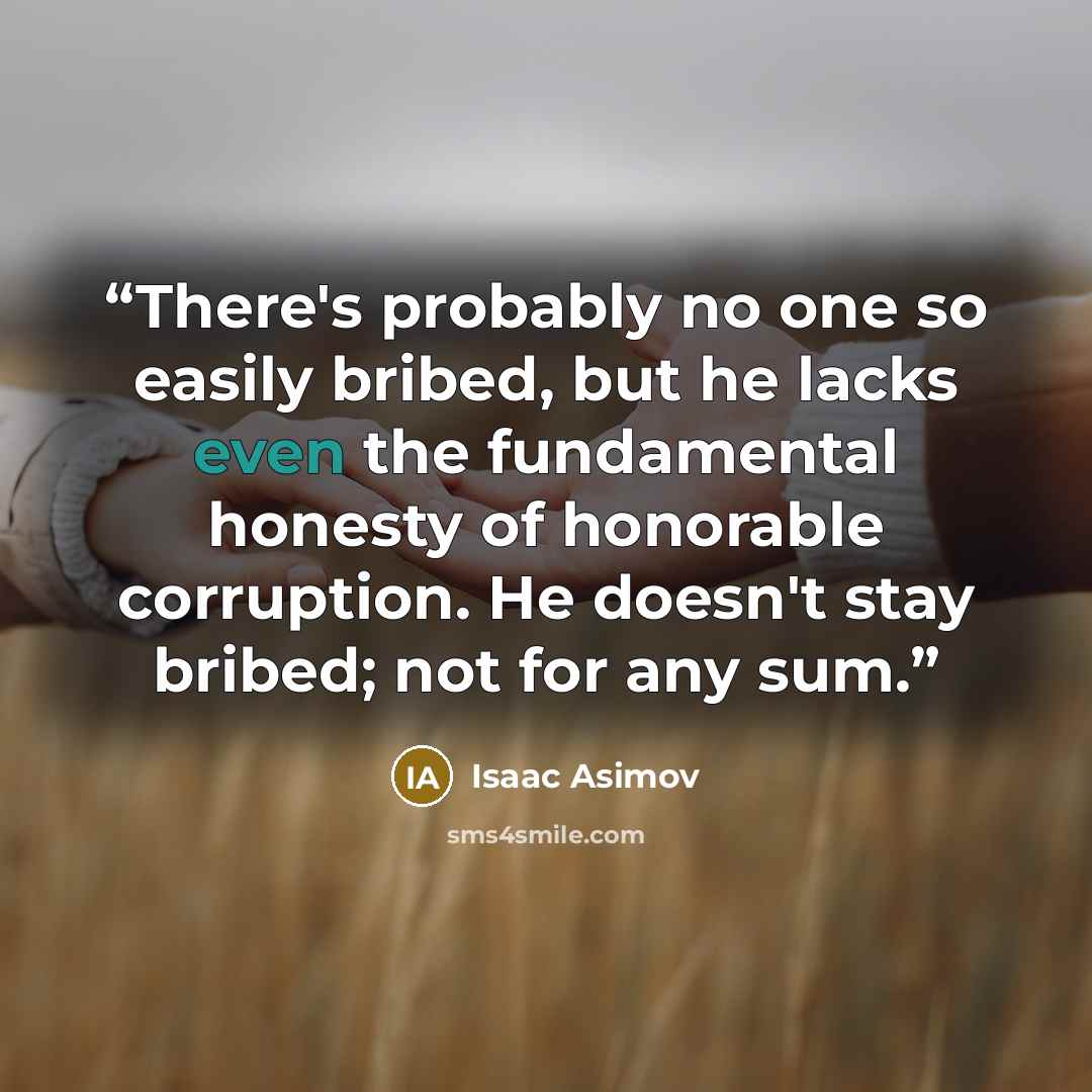 “There's probably no one so easily bribed, but he lacks even the fundamental honesty of honorable corruption. He doesn't stay bribed; not for any sum.” quote by Isaac Asimov