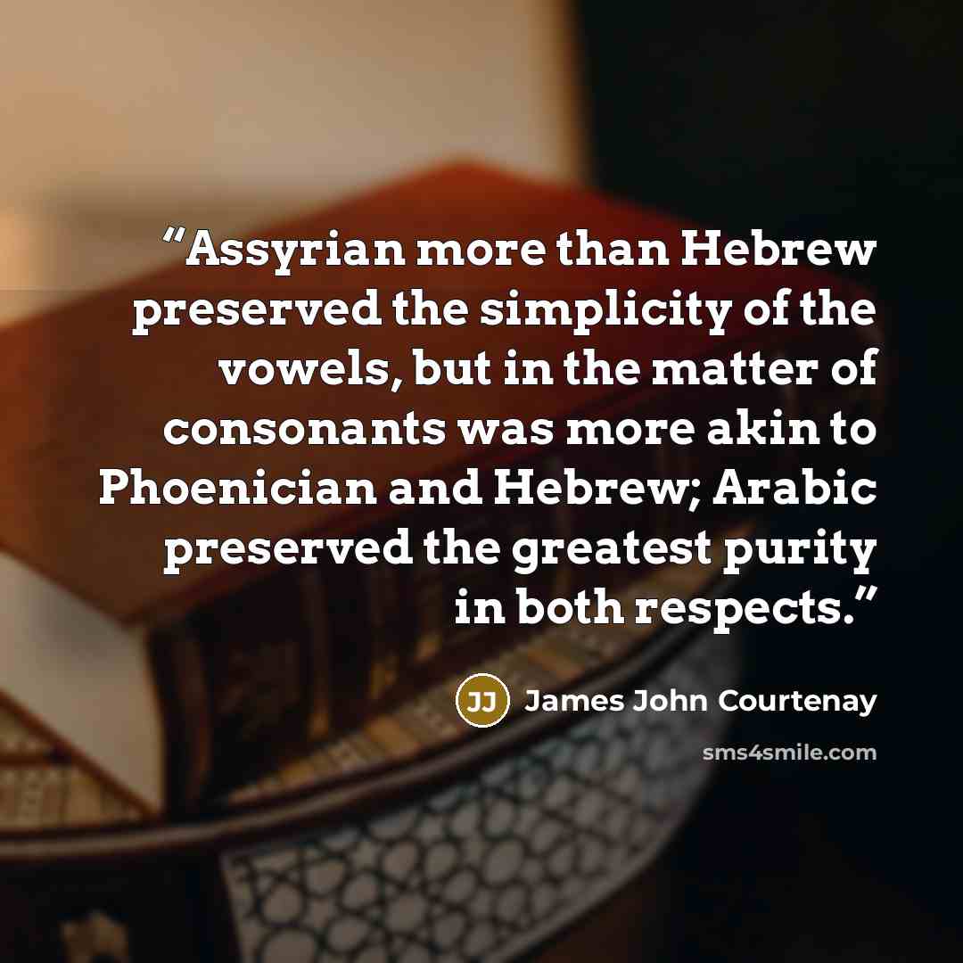 “Assyrian more than Hebrew preserved the simplicity of the vowels, but in the matter of consonants was more akin to Phoenician and Hebrew; Arabic preserved the greatest purity in both respects.” quote by James John Courtenay