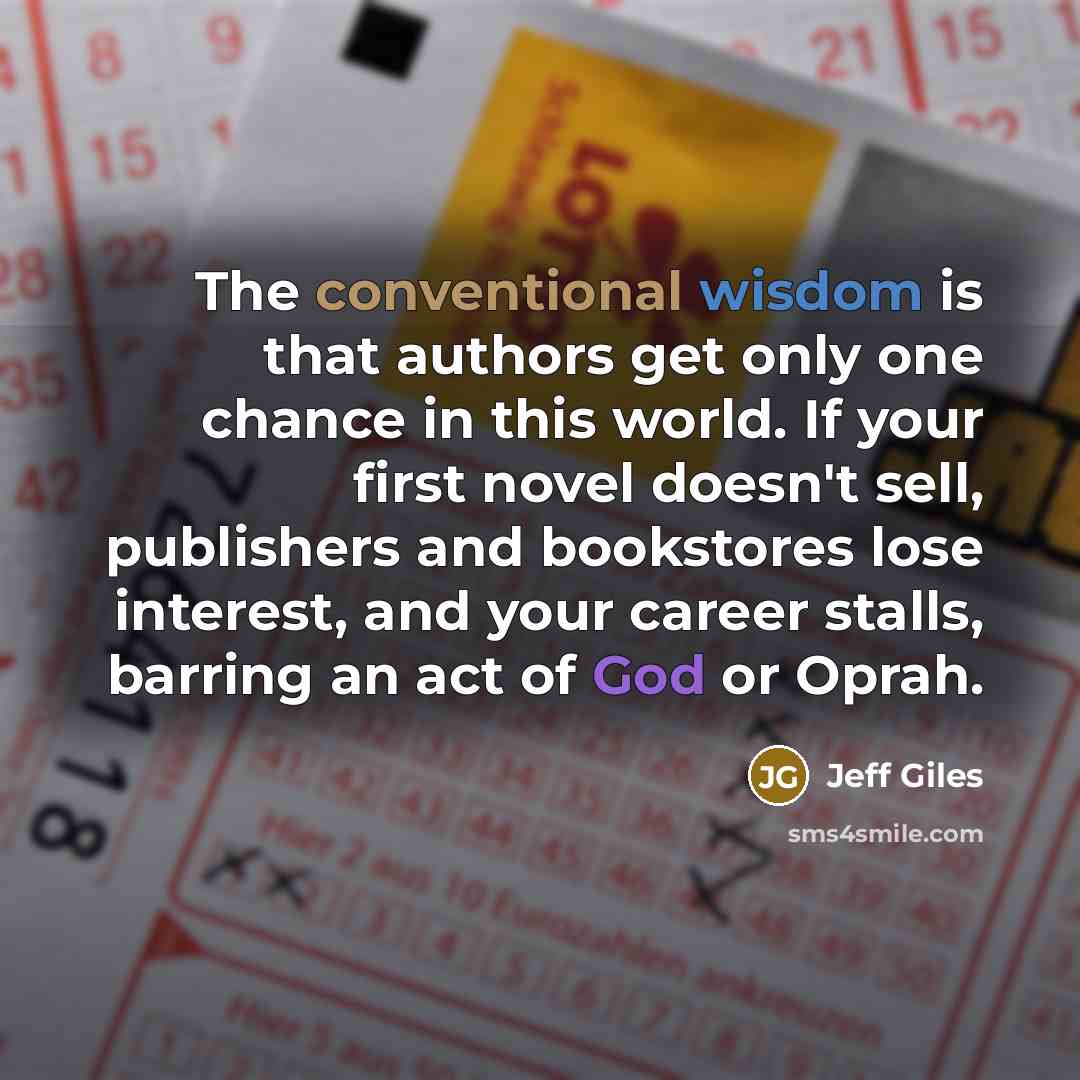 “The conventional wisdom is that authors get only one chance in this world. If your first novel doesn't sell, publishers and bookstores lose interest, and your career stalls, barring an act of God or Oprah.” quote by Jeff Giles