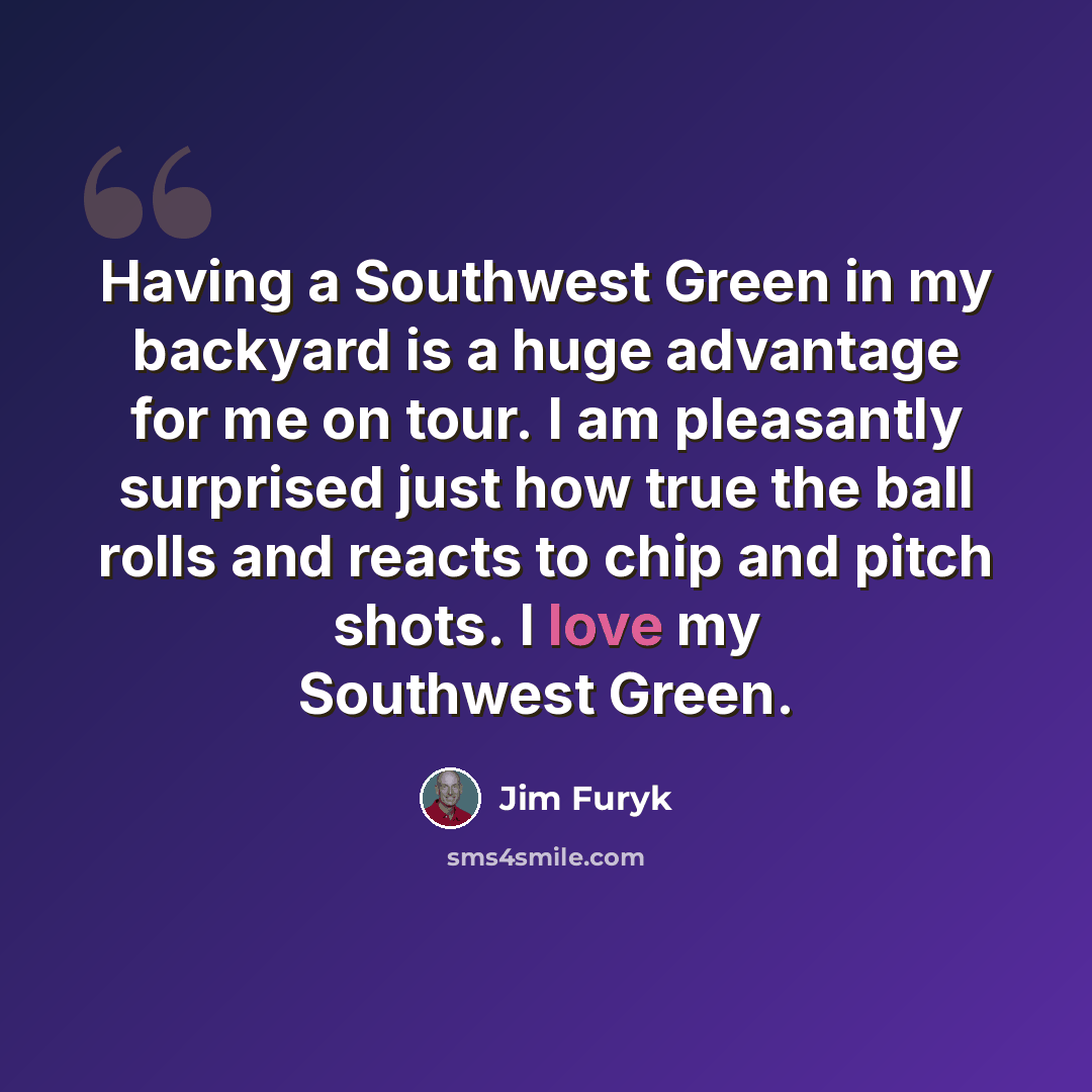 “Having a Southwest Green in my backyard is a huge advantage for me on tour. I am pleasantly surprised just how true the ball rolls and reacts to chip and pitch shots. I love my Southwest Green.” quote by Jim Furyk
